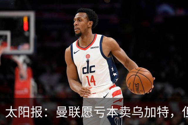 太阳报：曼联愿亏本卖乌加特，但为避免进一步贬值并没有到处兜售